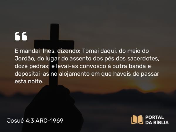 Josué 4:3 ARC-1969 - E mandai-lhes, dizendo: Tomai daqui, do meio do Jordão, do lugar do assento dos pés dos sacerdotes, doze pedras; e levai-as convosco à outra banda e depositai-as no alojamento em que haveis de passar esta noite.