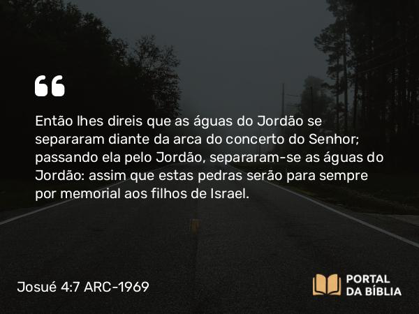 Josué 4:7 ARC-1969 - Então lhes direis que as águas do Jordão se separaram diante da arca do concerto do Senhor; passando ela pelo Jordão, separaram-se as águas do Jordão: assim que estas pedras serão para sempre por memorial aos filhos de Israel.