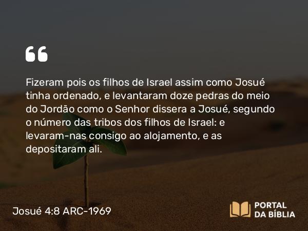 Josué 4:8 ARC-1969 - Fizeram pois os filhos de Israel assim como Josué tinha ordenado, e levantaram doze pedras do meio do Jordão como o Senhor dissera a Josué, segundo o número das tribos dos filhos de Israel: e levaram-nas consigo ao alojamento, e as depositaram ali.