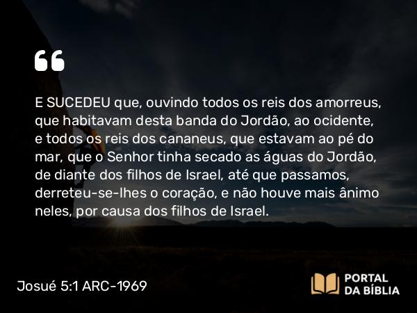 Josué 5:1 ARC-1969 - E SUCEDEU que, ouvindo todos os reis dos amorreus, que habitavam desta banda do Jordão, ao ocidente, e todos os reis dos cananeus, que estavam ao pé do mar, que o Senhor tinha secado as águas do Jordão, de diante dos filhos de Israel, até que passamos, derreteu-se-lhes o coração, e não houve mais ânimo neles, por causa dos filhos de Israel.