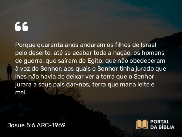 Josué 5:6 ARC-1969 - Porque quarenta anos andaram os filhos de Israel pelo deserto, até se acabar toda a nação, os homens de guerra, que saíram do Egito, que não obedeceram à voz do Senhor: aos quais o Senhor tinha jurado que lhes não havia de deixar ver a terra que o Senhor jurara a seus pais dar-nos; terra que mana leite e mel.