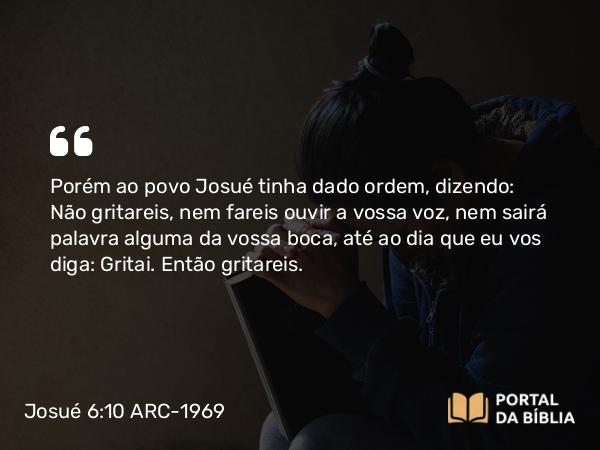 Josué 6:10 ARC-1969 - Porém ao povo Josué tinha dado ordem, dizendo: Não gritareis, nem fareis ouvir a vossa voz, nem sairá palavra alguma da vossa boca, até ao dia que eu vos diga: Gritai. Então gritareis.