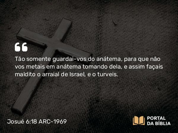 Josué 6:18 ARC-1969 - Tão somente guardai-vos do anátema, para que não vos metais em anátema tomando dela, e assim façais maldito o arraial de Israel, e o turveis.