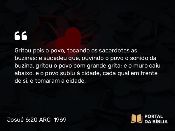 Josué 6:20 ARC-1969 - Gritou pois o povo, tocando os sacerdotes as buzinas: e sucedeu que, ouvindo o povo o sonido da buzina, gritou o povo com grande grita; e o muro caiu abaixo, e o povo subiu à cidade, cada qual em frente de si, e tomaram a cidade.