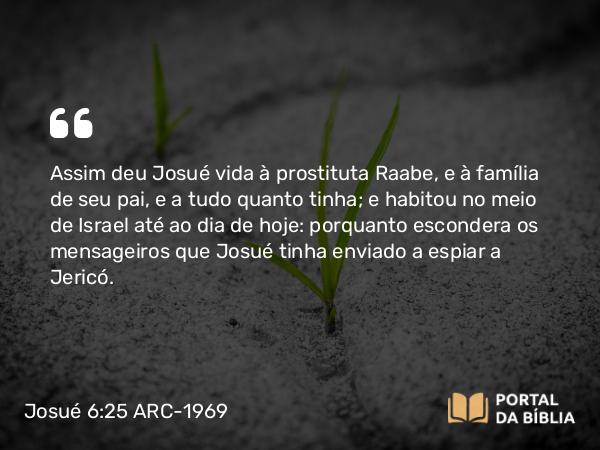 Josué 6:25 ARC-1969 - Assim deu Josué vida à prostituta Raabe, e à família de seu pai, e a tudo quanto tinha; e habitou no meio de Israel até ao dia de hoje: porquanto escondera os mensageiros que Josué tinha enviado a espiar a Jericó.