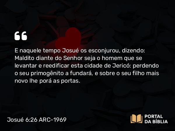 Josué 6:26 ARC-1969 - E naquele tempo Josué os esconjurou, dizendo: Maldito diante do Senhor seja o homem que se levantar e reedificar esta cidade de Jericó: perdendo o seu primogênito a fundará, e sobre o seu filho mais novo lhe porá as portas.