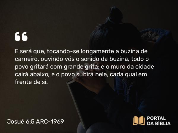 Josué 6:5 ARC-1969 - E será que, tocando-se longamente a buzina de carneiro, ouvindo vós o sonido da buzina, todo o povo gritará com grande grita: e o muro da cidade cairá abaixo, e o povo subirá nele, cada qual em frente de si.