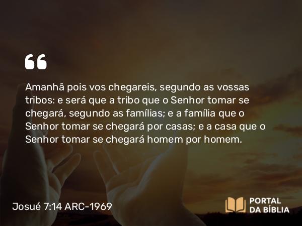 Josué 7:14 ARC-1969 - Amanhã pois vos chegareis, segundo as vossas tribos: e será que a tribo que o Senhor tomar se chegará, segundo as famílias; e a família que o Senhor tomar se chegará por casas; e a casa que o Senhor tomar se chegará homem por homem.