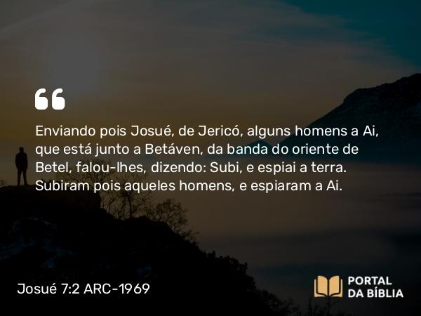 Josué 7:2 ARC-1969 - Enviando pois Josué, de Jericó, alguns homens a Ai, que está junto a Betáven, da banda do oriente de Betel, falou-lhes, dizendo: Subi, e espiai a terra. Subiram pois aqueles homens, e espiaram a Ai.