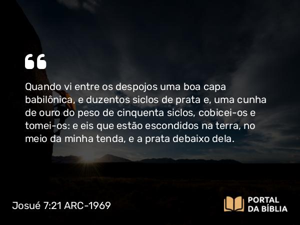 Josué 7:21 ARC-1969 - Quando vi entre os despojos uma boa capa babilônica, e duzentos siclos de prata e, uma cunha de ouro do peso de cinquenta siclos, cobicei-os e tomei-os: e eis que estão escondidos na terra, no meio da minha tenda, e a prata debaixo dela.