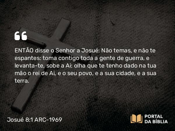 Josué 8:1 ARC-1969 - ENTÃO disse o Senhor a Josué: Não temas, e não te espantes: toma contigo toda a gente de guerra, e levanta-te, sobe a Ai: olha que te tenho dado na tua mão o rei de Ai, e o seu povo, e a sua cidade, e a sua terra.