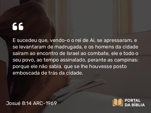 Josué 8:14 ARC-1969 - E sucedeu que, vendo-o o rei de Ai, se apressaram, e se levantaram de madrugada, e os homens da cidade saíram ao encontro de Israel ao combate, ele e todo o seu povo, ao tempo assinalado, perante as campinas: porque ele não sabia, que se lhe houvesse posto emboscada de trás da cidade.