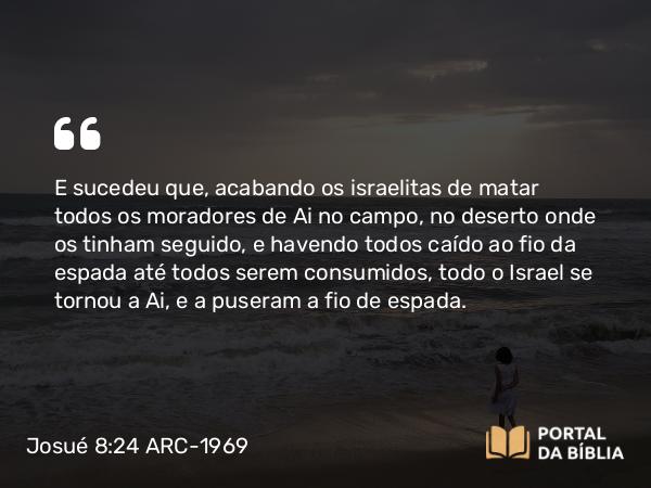 Josué 8:24 ARC-1969 - E sucedeu que, acabando os israelitas de matar todos os moradores de Ai no campo, no deserto onde os tinham seguido, e havendo todos caído ao fio da espada até todos serem consumidos, todo o Israel se tornou a Ai, e a puseram a fio de espada.