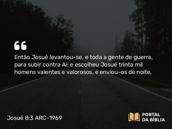 Josué 8:3 ARC-1969 - Então Josué levantou-se, e toda a gente de guerra, para subir contra Ai: e escolheu Josué trinta mil homens valentes e valorosos, e enviou-os de noite,