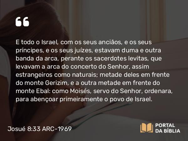 Josué 8:33 ARC-1969 - E todo o Israel, com os seus anciãos, e os seus príncipes, e os seus juízes, estavam duma e outra banda da arca, perante os sacerdotes levitas, que levavam a arca do concerto do Senhor, assim estrangeiros como naturais; metade deles em frente do monte Gerizim, e a outra metade em frente do monte Ebal: como Moisés, servo do Senhor, ordenara, para abençoar primeiramente o povo de Israel.