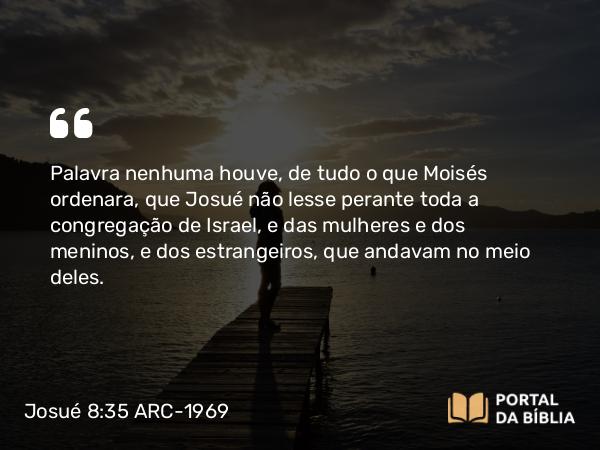 Josué 8:35 ARC-1969 - Palavra nenhuma houve, de tudo o que Moisés ordenara, que Josué não lesse perante toda a congregação de Israel, e das mulheres e dos meninos, e dos estrangeiros, que andavam no meio deles.