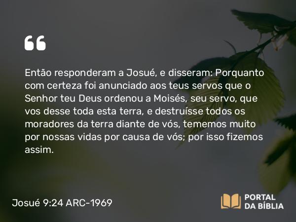 Josué 9:24 ARC-1969 - Então responderam a Josué, e disseram: Porquanto com certeza foi anunciado aos teus servos que o Senhor teu Deus ordenou a Moisés, seu servo, que vos desse toda esta terra, e destruísse todos os moradores da terra diante de vós, tememos muito por nossas vidas por causa de vós; por isso fizemos assim.