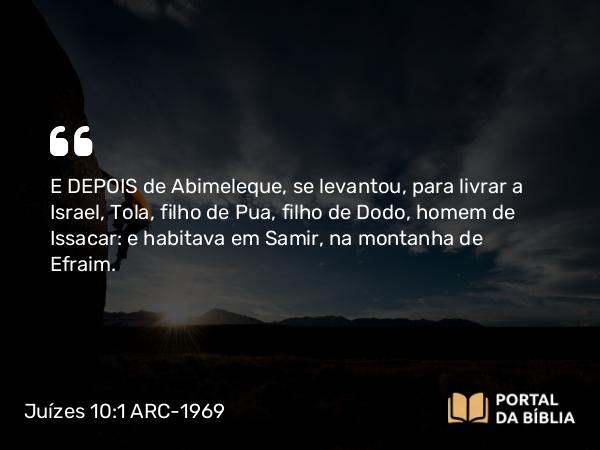 Juízes 10:1 ARC-1969 - E DEPOIS de Abimeleque, se levantou, para livrar a Israel, Tola, filho de Pua, filho de Dodo, homem de Issacar: e habitava em Samir, na montanha de Efraim.