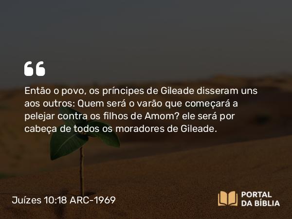 Juízes 10:18 ARC-1969 - Então o povo, os príncipes de Gileade disseram uns aos outros: Quem será o varão que começará a pelejar contra os filhos de Amom? ele será por cabeça de todos os moradores de Gileade.