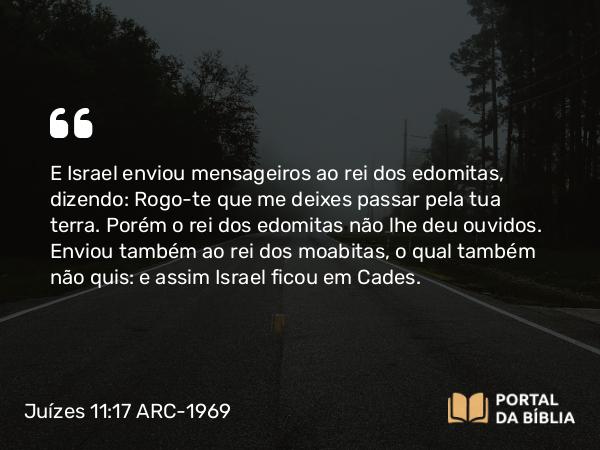 Juízes 11:17 ARC-1969 - E Israel enviou mensageiros ao rei dos edomitas, dizendo: Rogo-te que me deixes passar pela tua terra. Porém o rei dos edomitas não lhe deu ouvidos. Enviou também ao rei dos moabitas, o qual também não quis: e assim Israel ficou em Cades.