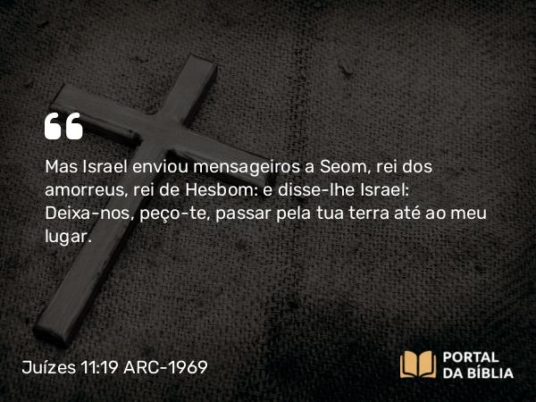 Juízes 11:19 ARC-1969 - Mas Israel enviou mensageiros a Seom, rei dos amorreus, rei de Hesbom: e disse-lhe Israel: Deixa-nos, peço-te, passar pela tua terra até ao meu lugar.