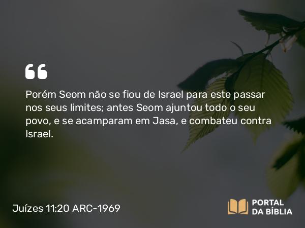 Juízes 11:20 ARC-1969 - Porém Seom não se fiou de Israel para este passar nos seus limites; antes Seom ajuntou todo o seu povo, e se acamparam em Jasa, e combateu contra Israel.