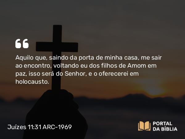 Juízes 11:31 ARC-1969 - Aquilo que, saindo da porta de minha casa, me sair ao encontro, voltando eu dos filhos de Amom em paz, isso será do Senhor, e o oferecerei em holocausto.