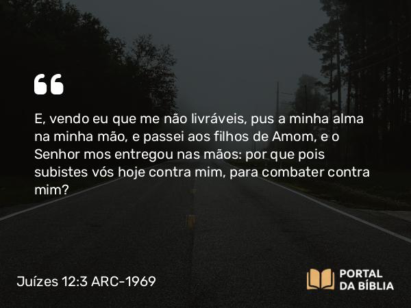 Juízes 12:3 ARC-1969 - E, vendo eu que me não livráveis, pus a minha alma na minha mão, e passei aos filhos de Amom, e o Senhor mos entregou nas mãos: por que pois subistes vós hoje contra mim, para combater contra mim?