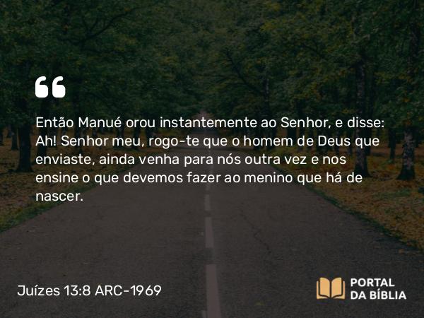 Juízes 13:8 ARC-1969 - Então Manué orou instantemente ao Senhor, e disse: Ah! Senhor meu, rogo-te que o homem de Deus que enviaste, ainda venha para nós outra vez e nos ensine o que devemos fazer ao menino que há de nascer.