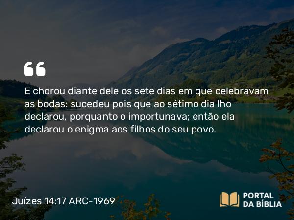 Juízes 14:17 ARC-1969 - E chorou diante dele os sete dias em que celebravam as bodas: sucedeu pois que ao sétimo dia lho declarou, porquanto o importunava; então ela declarou o enigma aos filhos do seu povo.