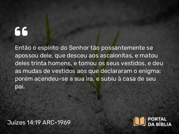 Juízes 14:19 ARC-1969 - Então o espírito do Senhor tão possantemente se apossou dele, que desceu aos ascalonitas, e matou deles trinta homens, e tomou os seus vestidos, e deu as mudas de vestidos aos que declararam o enigma: porém acendeu-se a sua ira, e subiu à casa de seu pai.