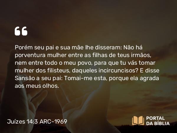 Juízes 14:3 ARC-1969 - Porém seu pai e sua mãe lhe disseram: Não há porventura mulher entre as filhas de teus irmãos, nem entre todo o meu povo, para que tu vás tomar mulher dos filisteus, daqueles incircuncisos? E disse Sansão a seu pai: Tomai-me esta, porque ela agrada aos meus olhos.