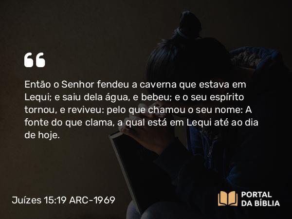 Juízes 15:19 ARC-1969 - Então o Senhor fendeu a caverna que estava em Lequi; e saiu dela água, e bebeu; e o seu espírito tornou, e reviveu: pelo que chamou o seu nome: A fonte do que clama, a qual está em Lequi até ao dia de hoje.