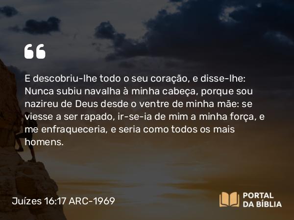 Juízes 16:17 ARC-1969 - E descobriu-lhe todo o seu coração, e disse-lhe: Nunca subiu navalha à minha cabeça, porque sou nazireu de Deus desde o ventre de minha mãe: se viesse a ser rapado, ir-se-ia de mim a minha força, e me enfraqueceria, e seria como todos os mais homens.