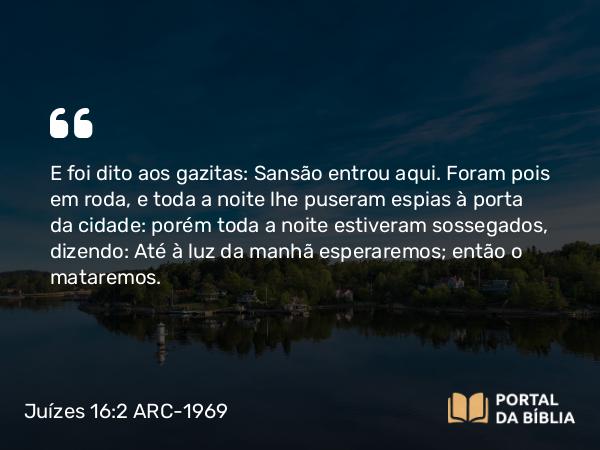 Juízes 16:2 ARC-1969 - E foi dito aos gazitas: Sansão entrou aqui. Foram pois em roda, e toda a noite lhe puseram espias à porta da cidade: porém toda a noite estiveram sossegados, dizendo: Até à luz da manhã esperaremos; então o mataremos.