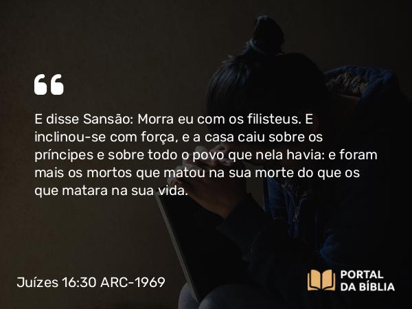 Juízes 16:30 ARC-1969 - E disse Sansão: Morra eu com os filisteus. E inclinou-se com força, e a casa caiu sobre os príncipes e sobre todo o povo que nela havia: e foram mais os mortos que matou na sua morte do que os que matara na sua vida.