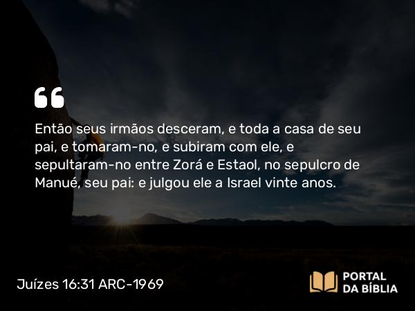 Juízes 16:31 ARC-1969 - Então seus irmãos desceram, e toda a casa de seu pai, e tomaram-no, e subiram com ele, e sepultaram-no entre Zorá e Estaol, no sepulcro de Manué, seu pai: e julgou ele a Israel vinte anos.