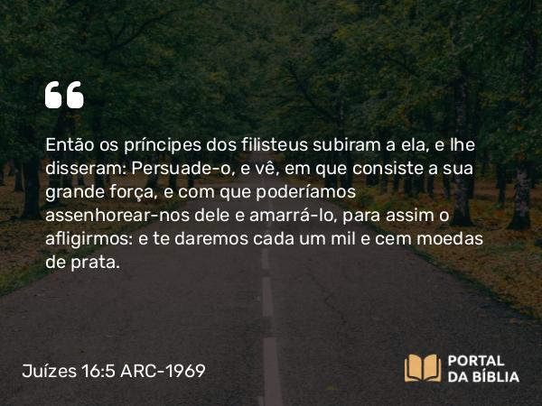 Juízes 16:5 ARC-1969 - Então os príncipes dos filisteus subiram a ela, e lhe disseram: Persuade-o, e vê, em que consiste a sua grande força, e com que poderíamos assenhorear-nos dele e amarrá-lo, para assim o afligirmos: e te daremos cada um mil e cem moedas de prata.