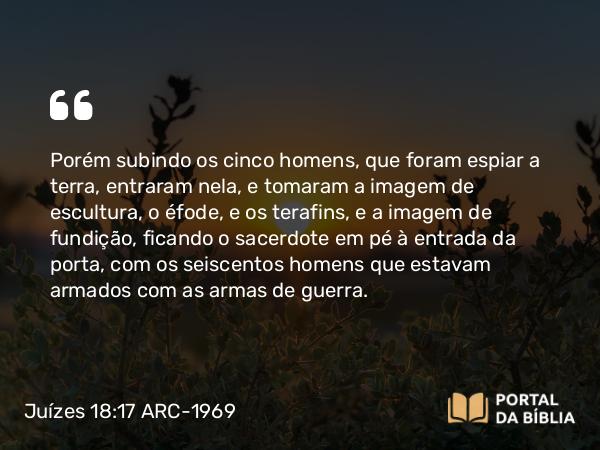 Juízes 18:17 ARC-1969 - Porém subindo os cinco homens, que foram espiar a terra, entraram nela, e tomaram a imagem de escultura, o éfode, e os terafins, e a imagem de fundição, ficando o sacerdote em pé à entrada da porta, com os seiscentos homens que estavam armados com as armas de guerra.