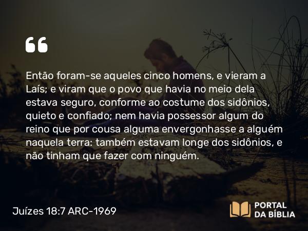 Juízes 18:7 ARC-1969 - Então foram-se aqueles cinco homens, e vieram a Laís; e viram que o povo que havia no meio dela estava seguro, conforme ao costume dos sidônios, quieto e confiado; nem havia possessor algum do reino que por cousa alguma envergonhasse a alguém naquela terra: também estavam longe dos sidônios, e não tinham que fazer com ninguém.