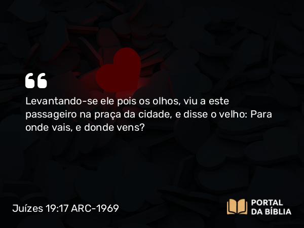 Juízes 19:17 ARC-1969 - Levantando-se ele pois os olhos, viu a este passageiro na praça da cidade, e disse o velho: Para onde vais, e donde vens?