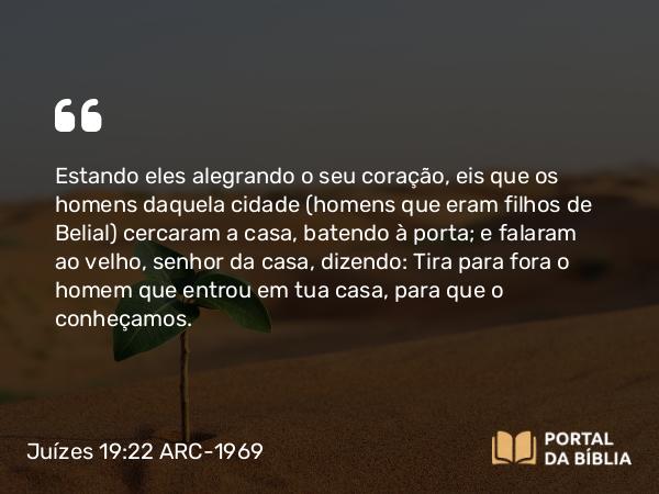 Juízes 19:22 ARC-1969 - Estando eles alegrando o seu coração, eis que os homens daquela cidade (homens que eram filhos de Belial) cercaram a casa, batendo à porta; e falaram ao velho, senhor da casa, dizendo: Tira para fora o homem que entrou em tua casa, para que o conheçamos.