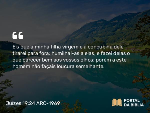 Juízes 19:24 ARC-1969 - Eis que a minha filha virgem e a concubina dele tirarei para fora: humilhai-as a elas, e fazei delas o que parecer bem aos vossos olhos; porém a este homem não façais loucura semelhante.