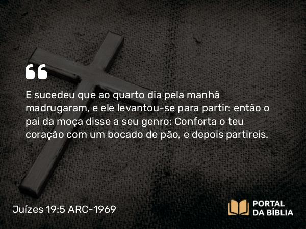 Juízes 19:5 ARC-1969 - E sucedeu que ao quarto dia pela manhã madrugaram, e ele levantou-se para partir: então o pai da moça disse a seu genro: Conforta o teu coração com um bocado de pão, e depois partireis.