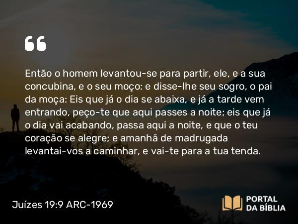 Juízes 19:9 ARC-1969 - Então o homem levantou-se para partir, ele, e a sua concubina, e o seu moço: e disse-lhe seu sogro, o pai da moça: Eis que já o dia se abaixa, e já a tarde vem entrando, peço-te que aqui passes a noite; eis que já o dia vai acabando, passa aqui a noite, e que o teu coração se alegre; e amanhã de madrugada levantai-vos a caminhar, e vai-te para a tua tenda.