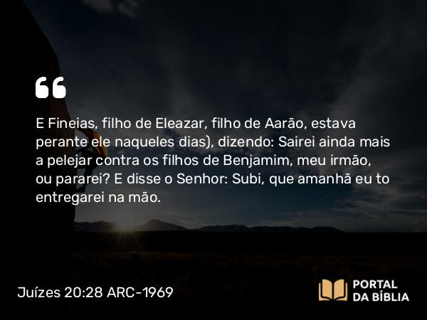 Juízes 20:28 ARC-1969 - E Fineias, filho de Eleazar, filho de Aarão, estava perante ele naqueles dias), dizendo: Sairei ainda mais a pelejar contra os filhos de Benjamim, meu irmão, ou pararei? E disse o Senhor: Subi, que amanhã eu to entregarei na mão.