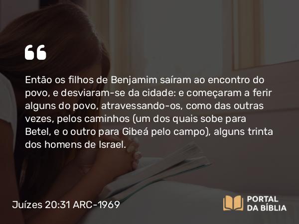 Juízes 20:31 ARC-1969 - Então os filhos de Benjamim saíram ao encontro do povo, e desviaram-se da cidade: e começaram a ferir alguns do povo, atravessando-os, como das outras vezes, pelos caminhos (um dos quais sobe para Betel, e o outro para Gibeá pelo campo), alguns trinta dos homens de Israel.