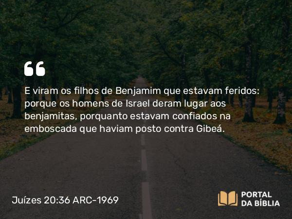 Juízes 20:36 ARC-1969 - E viram os filhos de Benjamim que estavam feridos: porque os homens de Israel deram lugar aos benjamitas, porquanto estavam confiados na emboscada que haviam posto contra Gibeá.