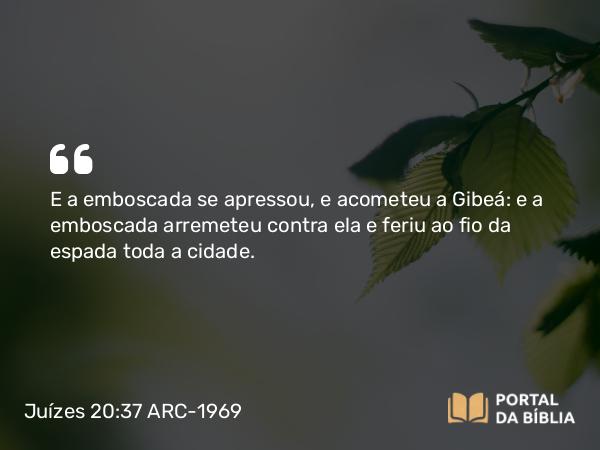 Juízes 20:37 ARC-1969 - E a emboscada se apressou, e acometeu a Gibeá: e a emboscada arremeteu contra ela e feriu ao fio da espada toda a cidade.