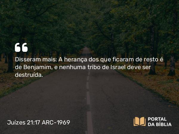 Juízes 21:17 ARC-1969 - Disseram mais: A herança dos que ficaram de resto é de Benjamim, e nenhuma tribo de Israel deve ser destruída.